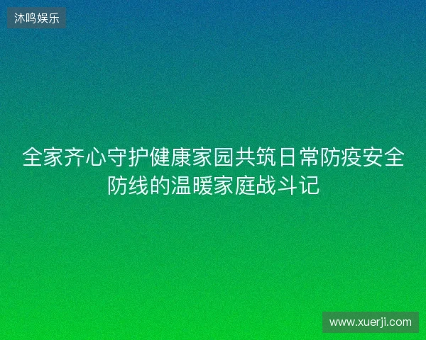 全家齐心守护健康家园共筑日常防疫安全防线的温暖家庭战斗记 全家齐心守护健康家园共筑日常防疫安全防线的温暖家庭战斗记